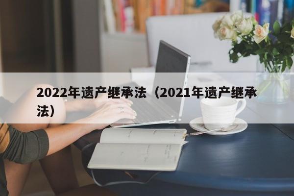 2022年遗产继承法（2021年遗产继承法）