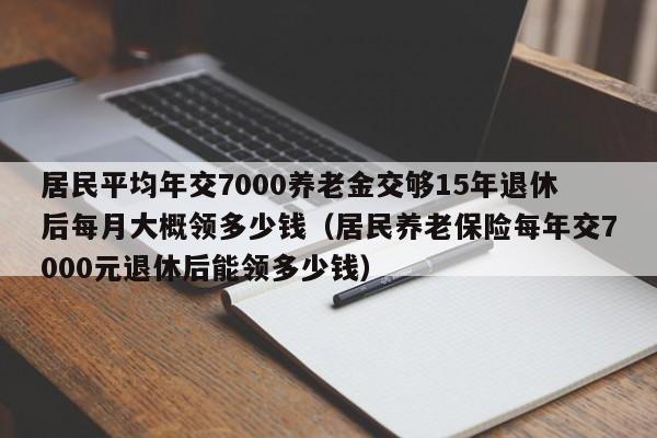 居民平均年交7000养老金交够15年退休后每月大概领多少钱（居民养老保险每年交7000元退休后能领多少钱）