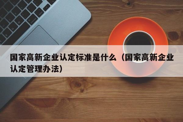 国家高新企业认定标准是什么（国家高新企业认定管理办法）