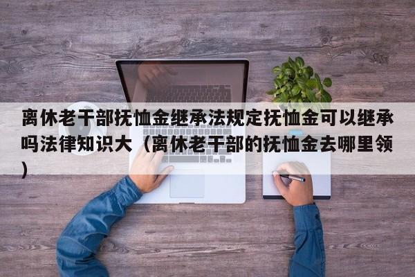 离休老干部抚恤金继承法规定抚恤金可以继承吗法律知识大（离休老干部的抚恤金去哪里领）